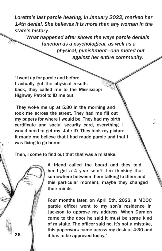 Loretta’s last parole hearing, in January 2022, marked her 14th denial. She believes it is more than any woman in the state’s history. What happened after shows the ways parole denials function as a psychological, as well as a physical, punishment—one meted out against her entire community. “Iwent up for parole and before 1 actually got the physical results back, they called me to the Mississippi Highway Patrol to ID me out. They woke me up at 5:30 in the morning and took me across the street. They had me fill out my papers for where | would be. They had my birth certificate and social security card, everything | would need to get my state ID. They took my picture. It made me believe that | had made parole and that | . was fixing to go home. Then, | come to find out that that was a mistake. A friend called the board and they told her | got a 4 year setoff. I’m thinking that somewhere between them talking to them and this particular moment, maybe they changed their minds. Four months later, on April 5th, 2022, a MDOC parole officer went to my son’s residence in Jackson to approve my address. When Damien came to the door he said it must be some kind of mistake. The officer said no, it’s not a mistake, this paperwork came across my desk at 4:30 and it has to be approved today.”